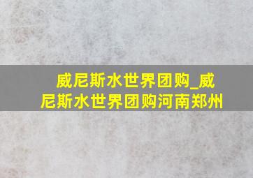 威尼斯水世界团购_威尼斯水世界团购河南郑州