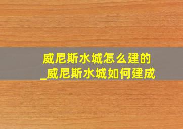 威尼斯水城怎么建的_威尼斯水城如何建成
